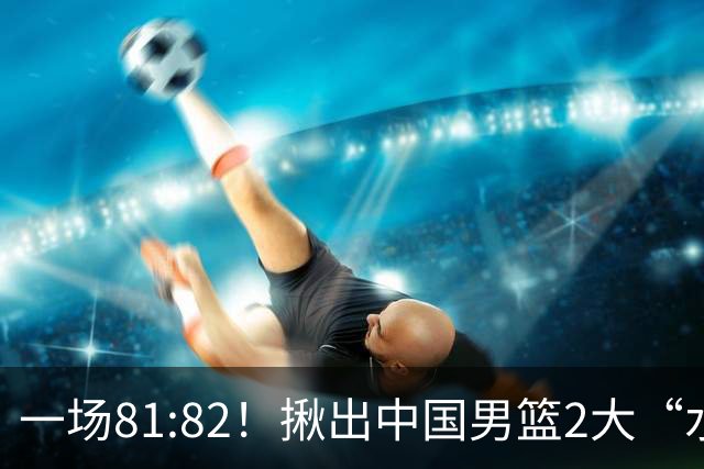 一场81:82！揪出中国男篮2大“水货” 表现拉胯 恐被郭士强弃用